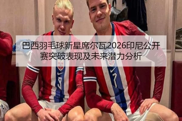 巴西羽毛球新星席尔瓦2026印尼公开赛突破表现及未来潜力分析